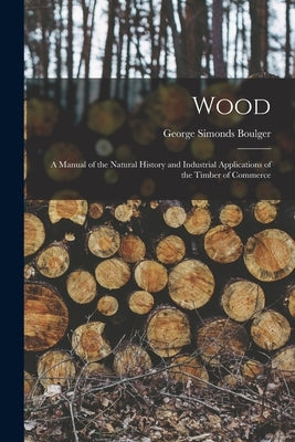 Wood: A Manual of the Natural History and Industrial Applications of the Timber of Commerce by Boulger, George Simonds