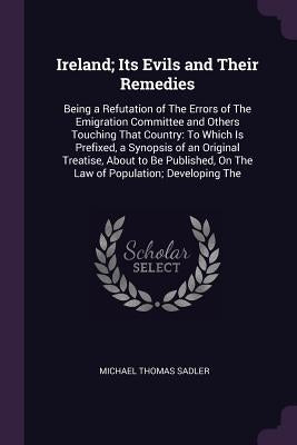 Ireland; Its Evils and Their Remedies: Being a Refutation of The Errors of The Emigration Committee and Others Touching That Country: To Which Is Pref by Sadler, Michael Thomas