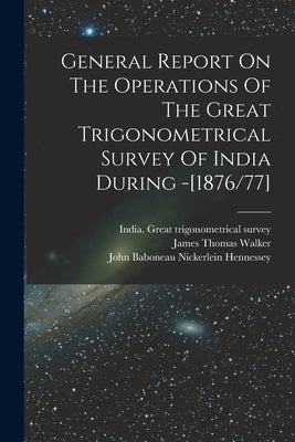General Report On The Operations Of The Great Trigonometrical Survey Of India During -[1876/77] by India Great Trigonometrical Survey