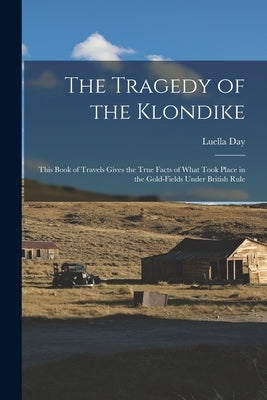The Tragedy of the Klondike: This Book of Travels Gives the True Facts of What Took Place in the Gold-fields Under British Rule by Day, Luella