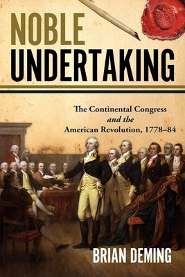 Noble Undertaking: The Continental Congress and the American Revolution, 1778-84 by Deming, Brian