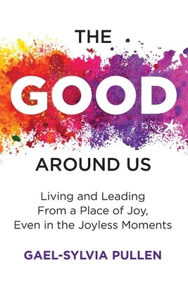 The Good Around Us: Living and Leading from a Place of Joy, Even in the Joyless Moments by Pullen, Gael-Sylvia