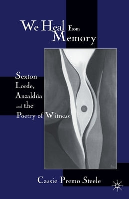 We Heal from Memory: Sexton, Lorde, Anzaldúa, and the Poetry of Witness by Steele, C.