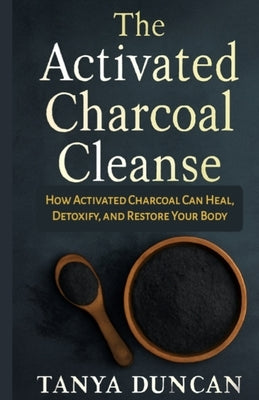 The Activated Charcoal Cleanse: How Activated Charcoal Can Heal, Detoxify, and Restore Your Body by Duncan, Tanya
