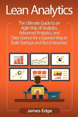 Lean Analytics: The Ultimate Guide to an Agile Way of Analytics, Advanced Analytics, and Data Science for a Superior Way to Build Star by Edge, James
