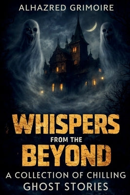 Whispers from the Beyond: A Collection of Chilling Ghost Stories by Grimoire, Alhazred