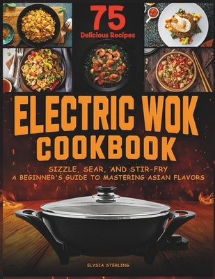 Electric Wok Cookbook: Sizzle, Sear, and Stir-Fry: A Beginner's Guide to Mastering Asian Flavors with 75 Recipes by Sterling, Elysia