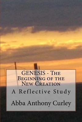 GENESIS - The Beginning of the New Creation: A Reflective Study by Curley, Abba Anthony