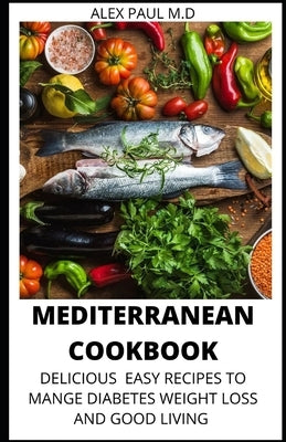 Mediterranean Cookbook: 7o Delicious Easy Mediterranean Diet Recipes for Weight Loss Managing Diabetes for Good Living by Paul M. D., Alex