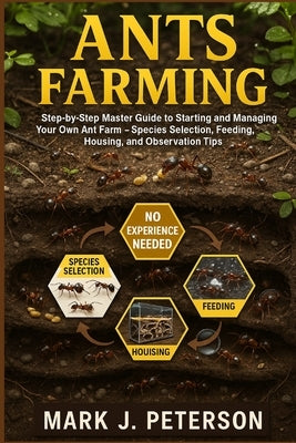 Ants Farming: Step-by-Step Master Guide to Starting and Managing Your Own Ant Farm - Species Selection, Feeding, Housing, and Observation Tips by J. Peterson, Mark