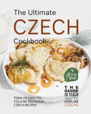 The Ultimate Czech Cookbook: Tons of Easy-to-Follow Delicious Czech Recipes by T. White, Alicia