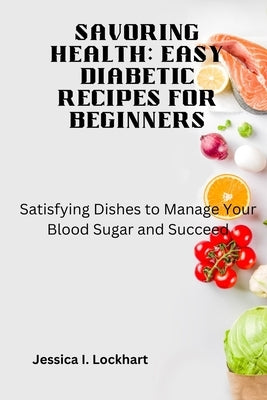 Savoring Health: EASY DIABETIC RECEIPES FOR BEGINNERS: Satisfying Dishes to Manage your Blood Sugar and Succeed by Lockhart, Jessica I.