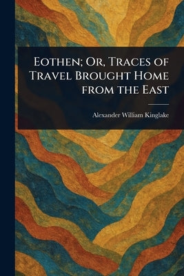 Eothen; Or, Traces of Travel Brought Home From the East by Kinglake, Alexander William