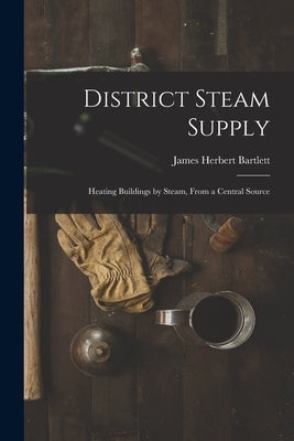 District Steam Supply [microform]: Heating Buildings by Steam, From a Central Source by Bartlett, James Herbert