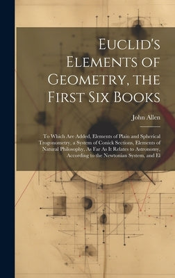 Euclid's Elements of Geometry, the First Six Books: To Which Are Added, Elements of Plain and Spherical Trogonometry, a System of Conick Sections, Ele by Allen, John