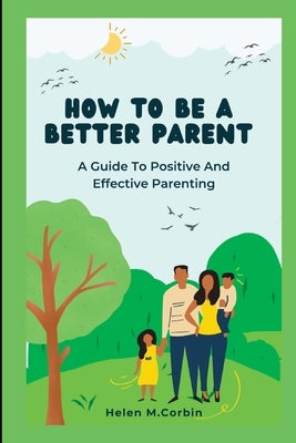 How to Be a Better Parent: A Guide To Positive And Effective Parenting by Corbin, Helen M.