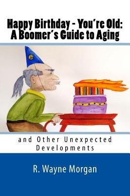 Happy Birthday - You're Old: A Boomer's Guide to Aging: and Other Unexpected Developments by Morgan, R. Wayne