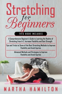 Stretching for Beginners: 3 in 1- A Comprehensive Beginner's Guide+ Tips and Tricks to Some of the Best Stretching Methods+ Advanced Methods and by Hamilton, Martha