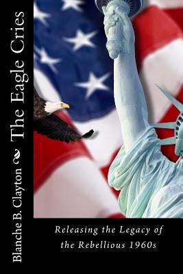The Eagle Cries: Reversing The Legacy Of The Rebellious 1960s by Clayton, Blanche B.