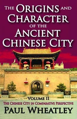 The Origins and Character of the Ancient Chinese City: Volume 2, The Chinese City in Comparative Perspective by Wheatley, Paul