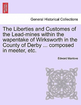 The Liberties and Customes of the Lead-Mines Within the Wapentake of Wirksworth in the County of Derby ... Composed in Meeter, Etc. by Manlove, Edward