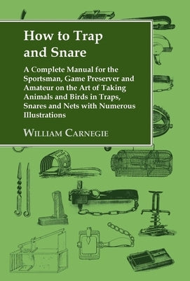 How to Trap and Snare: A Complete Manual for the Sportsman, Game Preserver and Amateur on the Art of Taking Animals and Birds in Traps, Snare by Carnegie, William