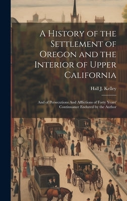 A History of the Settlement of Oregon and the Interior of Upper California: And of Persecutions And Afflictions of Forty Years' Continuance Endured by by Kelley, Hall J.
