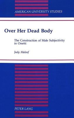 Over Her Dead Body: The Construction of Male Subjectivity in Onetti by Maloof, Judith