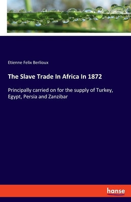 The Slave Trade In Africa In 1872: Principally carried on for the supply of Turkey, Egypt, Persia and Zanzibar by Berlioux, Etienne Felix