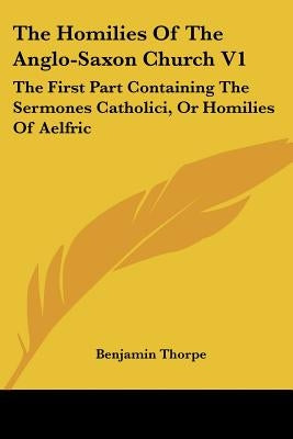 The Homilies of the Anglo-Saxon Church V1: The First Part Containing the Sermones Catholici, or Homilies of Aelfric by Thorpe, Benjamin