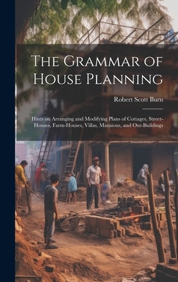 The Grammar of House Planning: Hints on Arranging and Modifying Plans of Cottages, Street-houses, Farm-houses, Villas, Mansions, and Out-buildings by Burn, Robert Scott