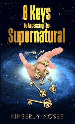 8 Keys To Accessing The Supernatural by Moses, Kimberly