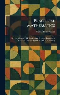 Practical Mathematics: Part 1: Arithmetic With Applications: Being the Essentials of Arithmetic, Algebra, Geometry, and Trigonometry by Palmer, Claude Irwin