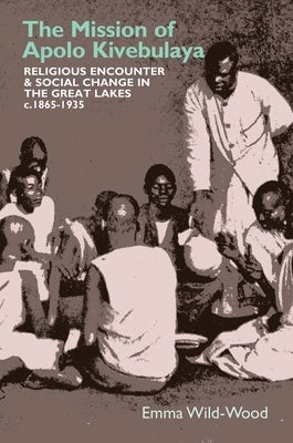 The Mission of Apolo Kivebulaya: Religious Encounter & Social Change in the Great Lakes C.1865-1935 by Wild-Wood, Emma