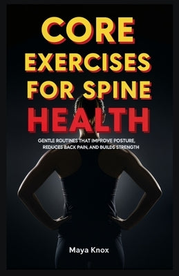 Core Exercises for Spine Health: Gentle Routines that Improve Posture, Reduces Back Pain, and Builds Strength by Knox, Maya