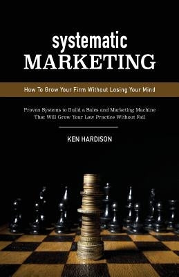 Systematic Marketing: How To Grow Your Firm Without Losing Your Mind by Hardison, Ken