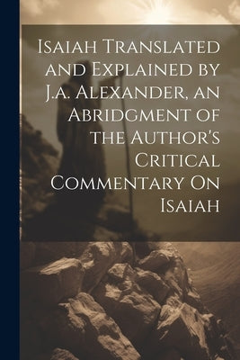 Isaiah Translated and Explained by J.a. Alexander, an Abridgment of the Author's Critical Commentary On Isaiah by Anonymous