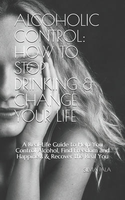Alcoholic Control: How to Stop Drinking & Change Your Life: A Real-Life Guide to Help You Control Alcohol, Find Freedom and Happiness & R by Pala, Silvia