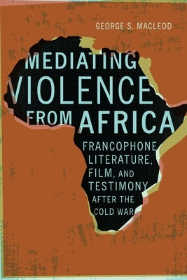 Mediating Violence from Africa: Francophone Literature, Film, and Testimony After the Cold War by MacLeod, George