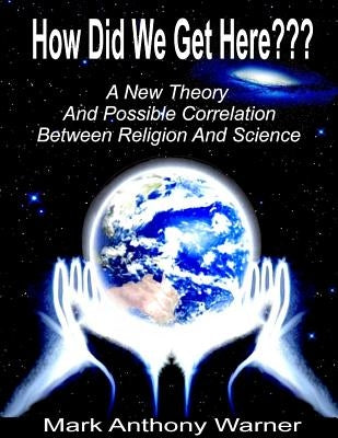 How Did We Get Here (A New Theory And Possible Correlation Between Religion And Science) by Warner, Mark Anthony