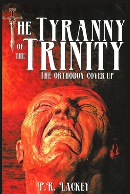 The Tyranny of the Trinity: The Orthodox Cover-Up by Lackey, P. R.