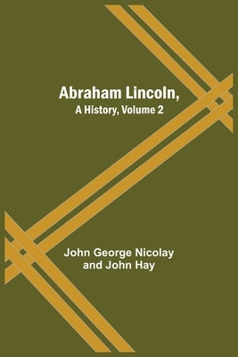 Abraham Lincoln, A History, Volume 2 by George Nicolay and John Hay, John