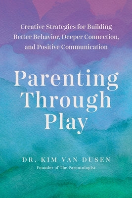 Parenting Through Play: Creative Strategies for Building Better Behavior, Deeper Connection, and Positive Communication by Van Dusen, Kim