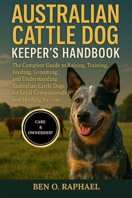 Australian Cattle Dog Keeper's Handbook: The Complete Guide to Raising, Training, Feeding, Grooming, and Understanding Australian Cattle Dogs for Loya by O. Raphael, Ben