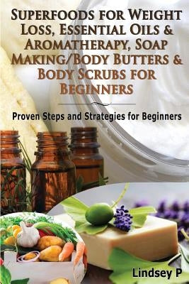 Superfoods for Weight Loss, Essential Oils & Aromatherapy, Soap Making/Body Butters & Body Scurbs for Beginners: Proven Steps and Strategies for Begin by P, Lindsey