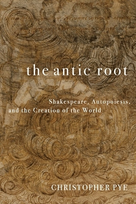 The Antic Root: Shakespeare, Autopoiesis, and the Creation of the World by Pye, Christopher