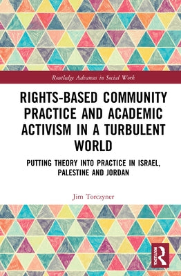 Rights-Based Community Practice and Academic Activism in a Turbulent World: Putting Theory into Practice in Israel, Palestine and Jordan by Torczyner, Jim