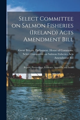 Select Committee on Salmon Fisheries (Ireland) Acts Amendment Bill: Report, Proceedings, Evidence, Appendix and Index by Great Britain Parliament House of C