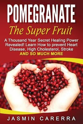 Pomegranate - The Super Fruit. A Thousand Year Secret Healing Power Revealed!: Learn How to prevent Heart Disease, High Cholesterol, Stroke and So Muc by Carerra, Jasmin