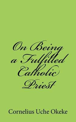 On Being a Fulfilled Catholic Priest: Understanding the Experience of Meaning and Meaninglessness in the Priesthood by Okeke, Cornelius Uche